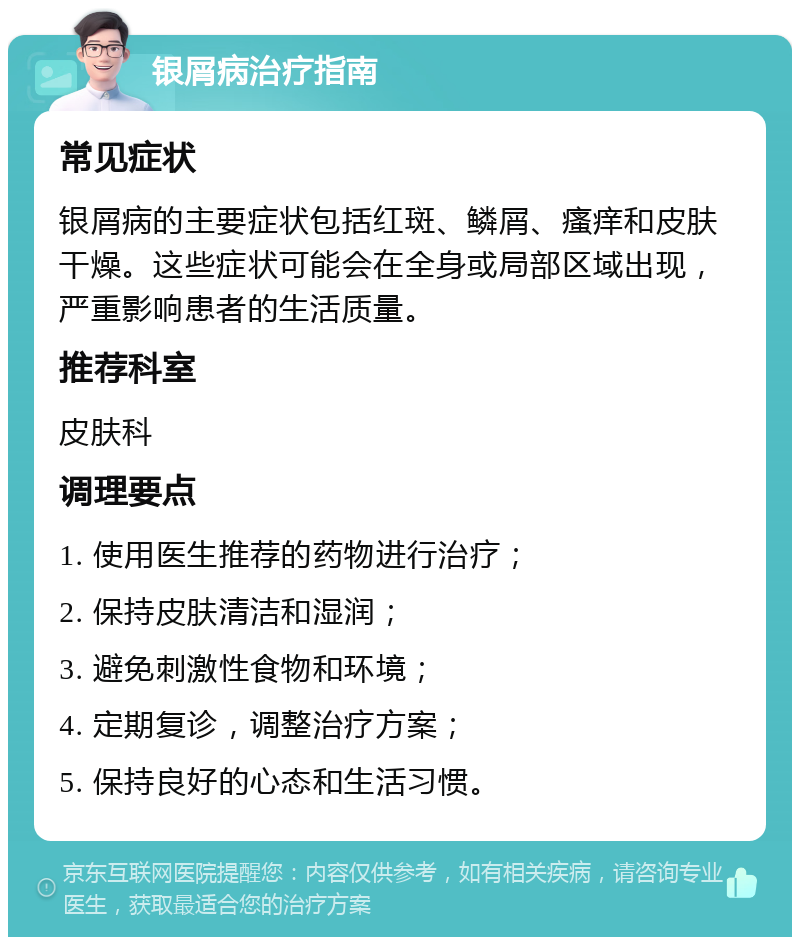 银屑病治疗指南 常见症状 银屑病的主要症状包括红斑、鳞屑、瘙痒和皮肤干燥。这些症状可能会在全身或局部区域出现，严重影响患者的生活质量。 推荐科室 皮肤科 调理要点 1. 使用医生推荐的药物进行治疗； 2. 保持皮肤清洁和湿润； 3. 避免刺激性食物和环境； 4. 定期复诊，调整治疗方案； 5. 保持良好的心态和生活习惯。