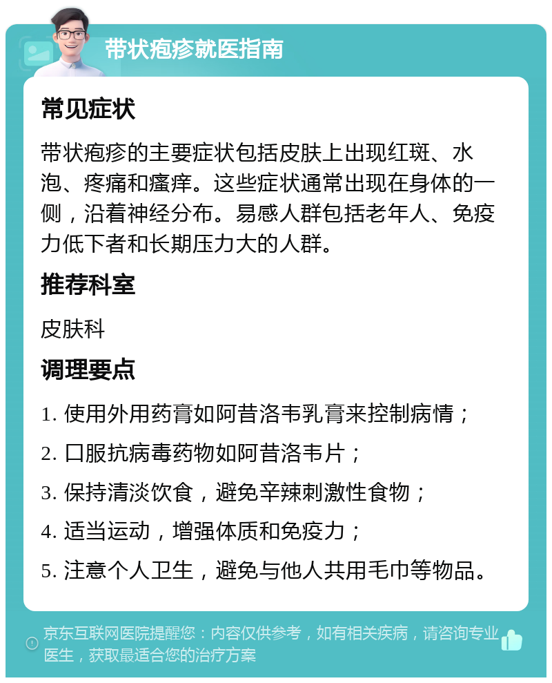 带状疱疹就医指南 常见症状 带状疱疹的主要症状包括皮肤上出现红斑、水泡、疼痛和瘙痒。这些症状通常出现在身体的一侧，沿着神经分布。易感人群包括老年人、免疫力低下者和长期压力大的人群。 推荐科室 皮肤科 调理要点 1. 使用外用药膏如阿昔洛韦乳膏来控制病情； 2. 口服抗病毒药物如阿昔洛韦片； 3. 保持清淡饮食，避免辛辣刺激性食物； 4. 适当运动，增强体质和免疫力； 5. 注意个人卫生，避免与他人共用毛巾等物品。