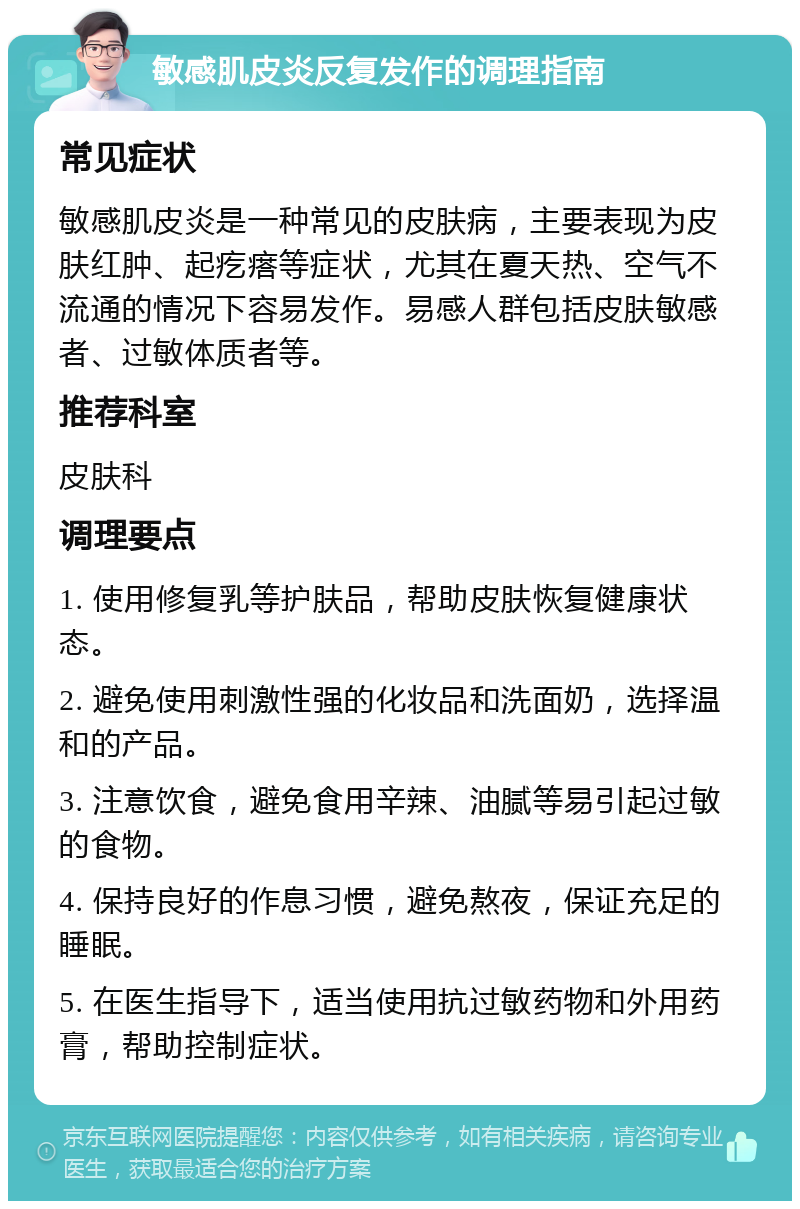 敏感肌皮炎反复发作的调理指南 常见症状 敏感肌皮炎是一种常见的皮肤病，主要表现为皮肤红肿、起疙瘩等症状，尤其在夏天热、空气不流通的情况下容易发作。易感人群包括皮肤敏感者、过敏体质者等。 推荐科室 皮肤科 调理要点 1. 使用修复乳等护肤品，帮助皮肤恢复健康状态。 2. 避免使用刺激性强的化妆品和洗面奶，选择温和的产品。 3. 注意饮食，避免食用辛辣、油腻等易引起过敏的食物。 4. 保持良好的作息习惯，避免熬夜，保证充足的睡眠。 5. 在医生指导下，适当使用抗过敏药物和外用药膏，帮助控制症状。