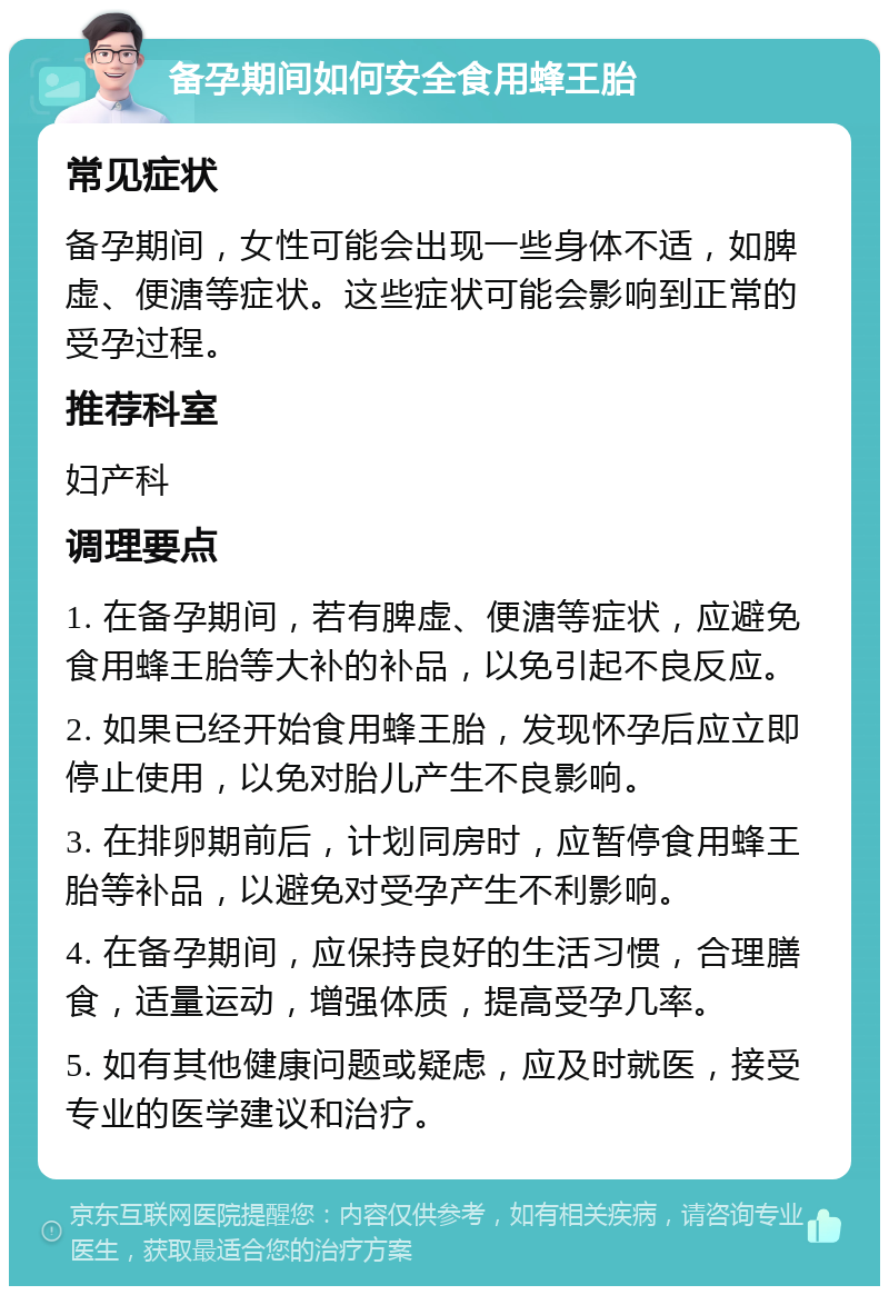 备孕期间如何安全食用蜂王胎 常见症状 备孕期间，女性可能会出现一些身体不适，如脾虚、便溏等症状。这些症状可能会影响到正常的受孕过程。 推荐科室 妇产科 调理要点 1. 在备孕期间，若有脾虚、便溏等症状，应避免食用蜂王胎等大补的补品，以免引起不良反应。 2. 如果已经开始食用蜂王胎，发现怀孕后应立即停止使用，以免对胎儿产生不良影响。 3. 在排卵期前后，计划同房时，应暂停食用蜂王胎等补品，以避免对受孕产生不利影响。 4. 在备孕期间，应保持良好的生活习惯，合理膳食，适量运动，增强体质，提高受孕几率。 5. 如有其他健康问题或疑虑，应及时就医，接受专业的医学建议和治疗。