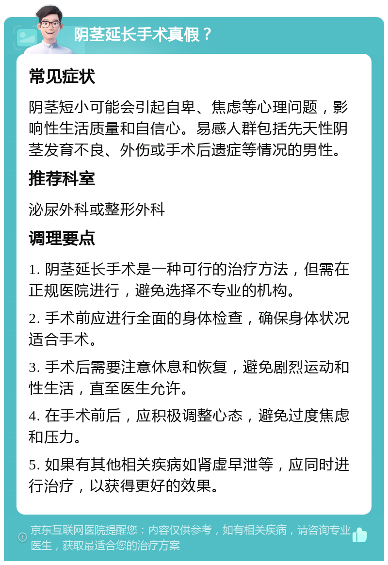 阴茎延长手术真假？ 常见症状 阴茎短小可能会引起自卑、焦虑等心理问题，影响性生活质量和自信心。易感人群包括先天性阴茎发育不良、外伤或手术后遗症等情况的男性。 推荐科室 泌尿外科或整形外科 调理要点 1. 阴茎延长手术是一种可行的治疗方法，但需在正规医院进行，避免选择不专业的机构。 2. 手术前应进行全面的身体检查，确保身体状况适合手术。 3. 手术后需要注意休息和恢复，避免剧烈运动和性生活，直至医生允许。 4. 在手术前后，应积极调整心态，避免过度焦虑和压力。 5. 如果有其他相关疾病如肾虚早泄等，应同时进行治疗，以获得更好的效果。