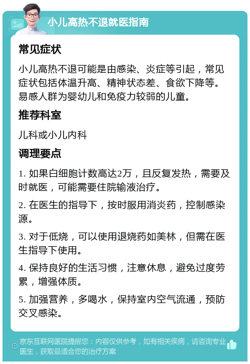 小儿高热不退就医指南 常见症状 小儿高热不退可能是由感染、炎症等引起，常见症状包括体温升高、精神状态差、食欲下降等。易感人群为婴幼儿和免疫力较弱的儿童。 推荐科室 儿科或小儿内科 调理要点 1. 如果白细胞计数高达2万，且反复发热，需要及时就医，可能需要住院输液治疗。 2. 在医生的指导下，按时服用消炎药，控制感染源。 3. 对于低烧，可以使用退烧药如美林，但需在医生指导下使用。 4. 保持良好的生活习惯，注意休息，避免过度劳累，增强体质。 5. 加强营养，多喝水，保持室内空气流通，预防交叉感染。