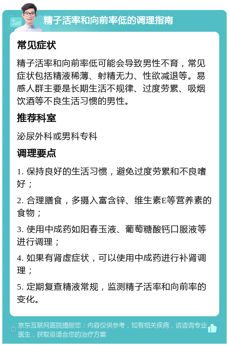 精子活率和向前率低的调理指南 常见症状 精子活率和向前率低可能会导致男性不育，常见症状包括精液稀薄、射精无力、性欲减退等。易感人群主要是长期生活不规律、过度劳累、吸烟饮酒等不良生活习惯的男性。 推荐科室 泌尿外科或男科专科 调理要点 1. 保持良好的生活习惯，避免过度劳累和不良嗜好； 2. 合理膳食，多摄入富含锌、维生素E等营养素的食物； 3. 使用中成药如阳春玉液、葡萄糖酸钙口服液等进行调理； 4. 如果有肾虚症状，可以使用中成药进行补肾调理； 5. 定期复查精液常规，监测精子活率和向前率的变化。