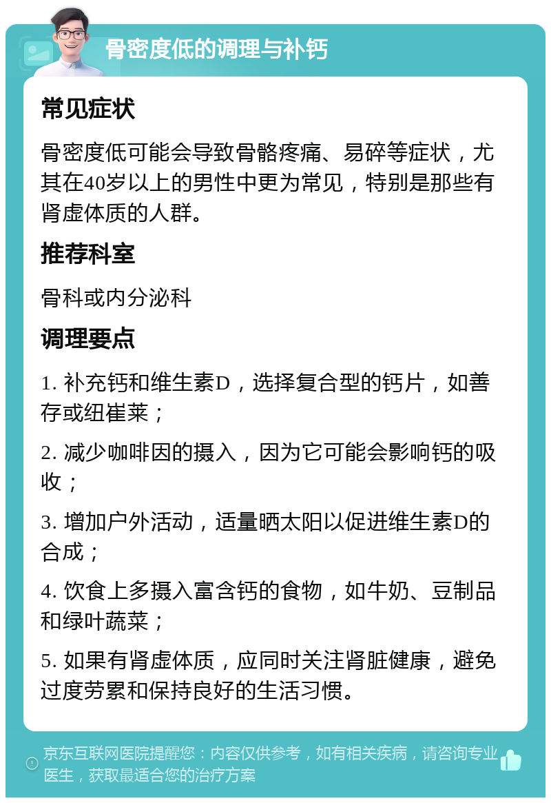 骨密度低的调理与补钙 常见症状 骨密度低可能会导致骨骼疼痛、易碎等症状，尤其在40岁以上的男性中更为常见，特别是那些有肾虚体质的人群。 推荐科室 骨科或内分泌科 调理要点 1. 补充钙和维生素D，选择复合型的钙片，如善存或纽崔莱； 2. 减少咖啡因的摄入，因为它可能会影响钙的吸收； 3. 增加户外活动，适量晒太阳以促进维生素D的合成； 4. 饮食上多摄入富含钙的食物，如牛奶、豆制品和绿叶蔬菜； 5. 如果有肾虚体质，应同时关注肾脏健康，避免过度劳累和保持良好的生活习惯。