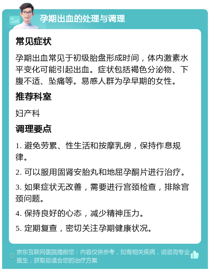 孕期出血的处理与调理 常见症状 孕期出血常见于初级胎盘形成时间，体内激素水平变化可能引起出血。症状包括褐色分泌物、下腹不适、坠痛等。易感人群为孕早期的女性。 推荐科室 妇产科 调理要点 1. 避免劳累、性生活和按摩乳房，保持作息规律。 2. 可以服用固肾安胎丸和地屈孕酮片进行治疗。 3. 如果症状无改善，需要进行宫颈检查，排除宫颈问题。 4. 保持良好的心态，减少精神压力。 5. 定期复查，密切关注孕期健康状况。