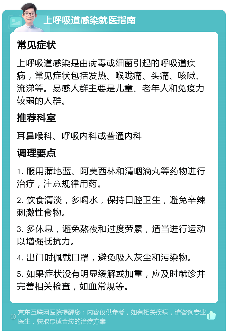 上呼吸道感染就医指南 常见症状 上呼吸道感染是由病毒或细菌引起的呼吸道疾病，常见症状包括发热、喉咙痛、头痛、咳嗽、流涕等。易感人群主要是儿童、老年人和免疫力较弱的人群。 推荐科室 耳鼻喉科、呼吸内科或普通内科 调理要点 1. 服用蒲地蓝、阿莫西林和清咽滴丸等药物进行治疗，注意规律用药。 2. 饮食清淡，多喝水，保持口腔卫生，避免辛辣刺激性食物。 3. 多休息，避免熬夜和过度劳累，适当进行运动以增强抵抗力。 4. 出门时佩戴口罩，避免吸入灰尘和污染物。 5. 如果症状没有明显缓解或加重，应及时就诊并完善相关检查，如血常规等。