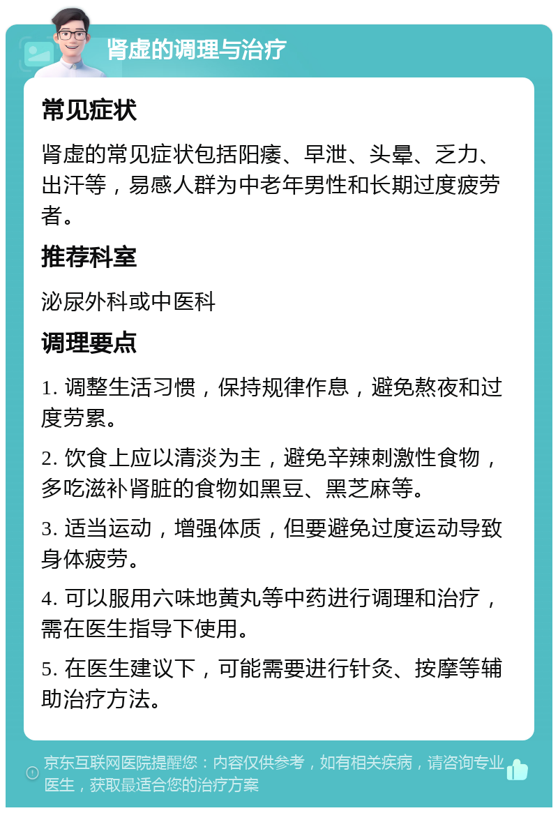 肾虚的调理与治疗 常见症状 肾虚的常见症状包括阳痿、早泄、头晕、乏力、出汗等，易感人群为中老年男性和长期过度疲劳者。 推荐科室 泌尿外科或中医科 调理要点 1. 调整生活习惯，保持规律作息，避免熬夜和过度劳累。 2. 饮食上应以清淡为主，避免辛辣刺激性食物，多吃滋补肾脏的食物如黑豆、黑芝麻等。 3. 适当运动，增强体质，但要避免过度运动导致身体疲劳。 4. 可以服用六味地黄丸等中药进行调理和治疗，需在医生指导下使用。 5. 在医生建议下，可能需要进行针灸、按摩等辅助治疗方法。