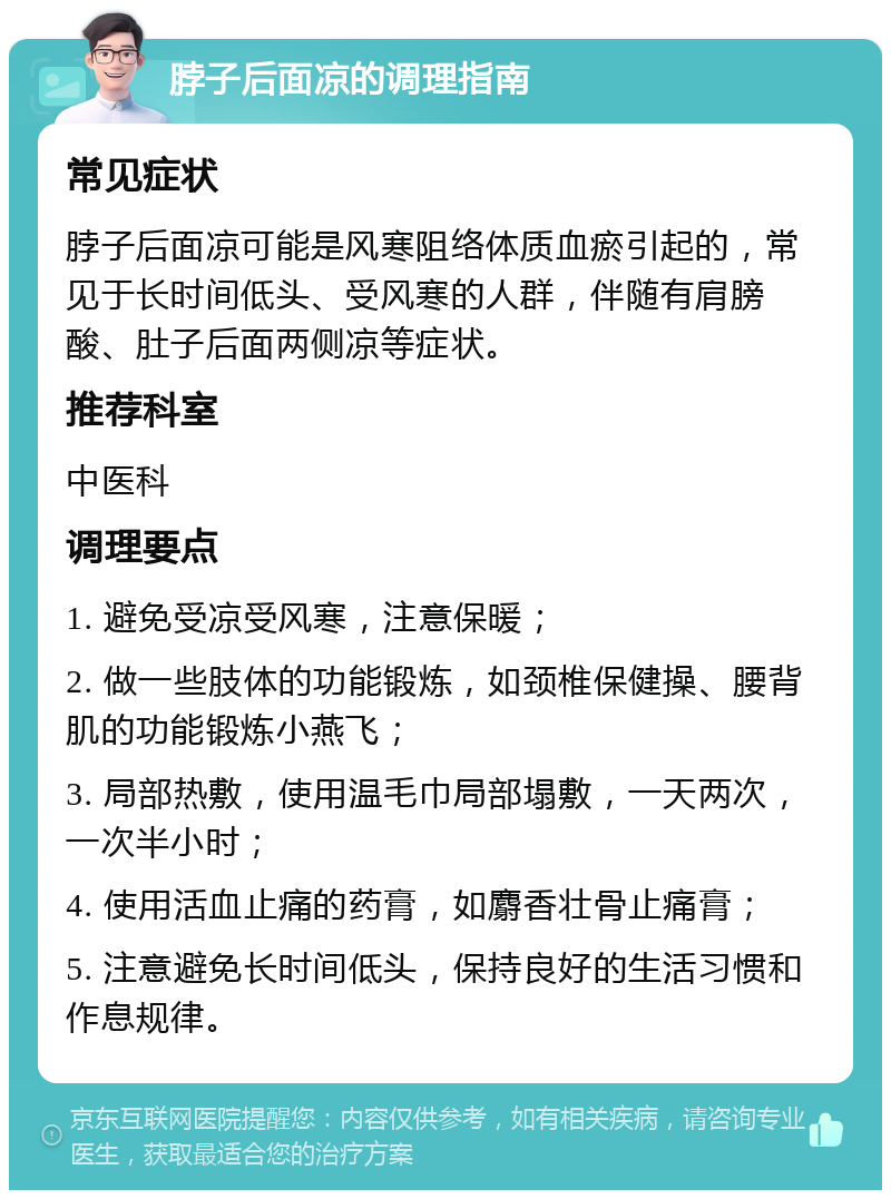 脖子后面凉的调理指南 常见症状 脖子后面凉可能是风寒阻络体质血瘀引起的，常见于长时间低头、受风寒的人群，伴随有肩膀酸、肚子后面两侧凉等症状。 推荐科室 中医科 调理要点 1. 避免受凉受风寒，注意保暖； 2. 做一些肢体的功能锻炼，如颈椎保健操、腰背肌的功能锻炼小燕飞； 3. 局部热敷，使用温毛巾局部塌敷，一天两次，一次半小时； 4. 使用活血止痛的药膏，如麝香壮骨止痛膏； 5. 注意避免长时间低头，保持良好的生活习惯和作息规律。