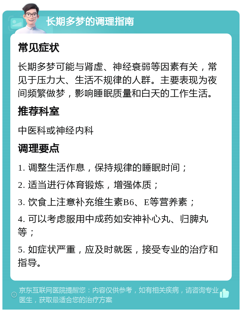 长期多梦的调理指南 常见症状 长期多梦可能与肾虚、神经衰弱等因素有关，常见于压力大、生活不规律的人群。主要表现为夜间频繁做梦，影响睡眠质量和白天的工作生活。 推荐科室 中医科或神经内科 调理要点 1. 调整生活作息，保持规律的睡眠时间； 2. 适当进行体育锻炼，增强体质； 3. 饮食上注意补充维生素B6、E等营养素； 4. 可以考虑服用中成药如安神补心丸、归脾丸等； 5. 如症状严重，应及时就医，接受专业的治疗和指导。