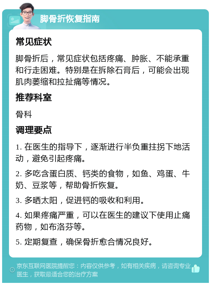 脚骨折恢复指南 常见症状 脚骨折后，常见症状包括疼痛、肿胀、不能承重和行走困难。特别是在拆除石膏后，可能会出现肌肉萎缩和拉扯痛等情况。 推荐科室 骨科 调理要点 1. 在医生的指导下，逐渐进行半负重拄拐下地活动，避免引起疼痛。 2. 多吃含蛋白质、钙类的食物，如鱼、鸡蛋、牛奶、豆浆等，帮助骨折恢复。 3. 多晒太阳，促进钙的吸收和利用。 4. 如果疼痛严重，可以在医生的建议下使用止痛药物，如布洛芬等。 5. 定期复查，确保骨折愈合情况良好。