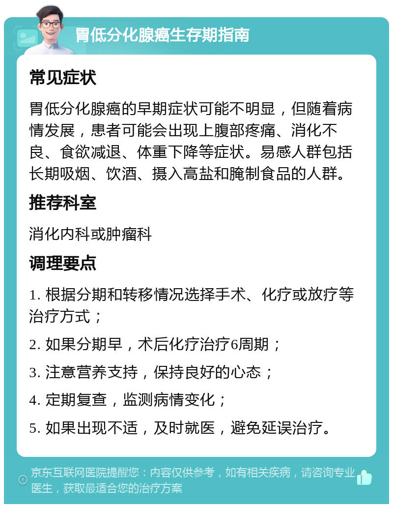 胃低分化腺癌生存期指南 常见症状 胃低分化腺癌的早期症状可能不明显，但随着病情发展，患者可能会出现上腹部疼痛、消化不良、食欲减退、体重下降等症状。易感人群包括长期吸烟、饮酒、摄入高盐和腌制食品的人群。 推荐科室 消化内科或肿瘤科 调理要点 1. 根据分期和转移情况选择手术、化疗或放疗等治疗方式； 2. 如果分期早，术后化疗治疗6周期； 3. 注意营养支持，保持良好的心态； 4. 定期复查，监测病情变化； 5. 如果出现不适，及时就医，避免延误治疗。