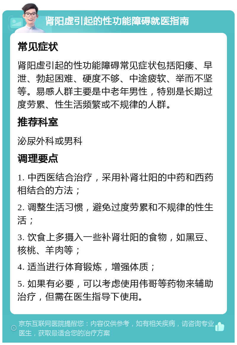 肾阳虚引起的性功能障碍就医指南 常见症状 肾阳虚引起的性功能障碍常见症状包括阳痿、早泄、勃起困难、硬度不够、中途疲软、举而不坚等。易感人群主要是中老年男性，特别是长期过度劳累、性生活频繁或不规律的人群。 推荐科室 泌尿外科或男科 调理要点 1. 中西医结合治疗，采用补肾壮阳的中药和西药相结合的方法； 2. 调整生活习惯，避免过度劳累和不规律的性生活； 3. 饮食上多摄入一些补肾壮阳的食物，如黑豆、核桃、羊肉等； 4. 适当进行体育锻炼，增强体质； 5. 如果有必要，可以考虑使用伟哥等药物来辅助治疗，但需在医生指导下使用。