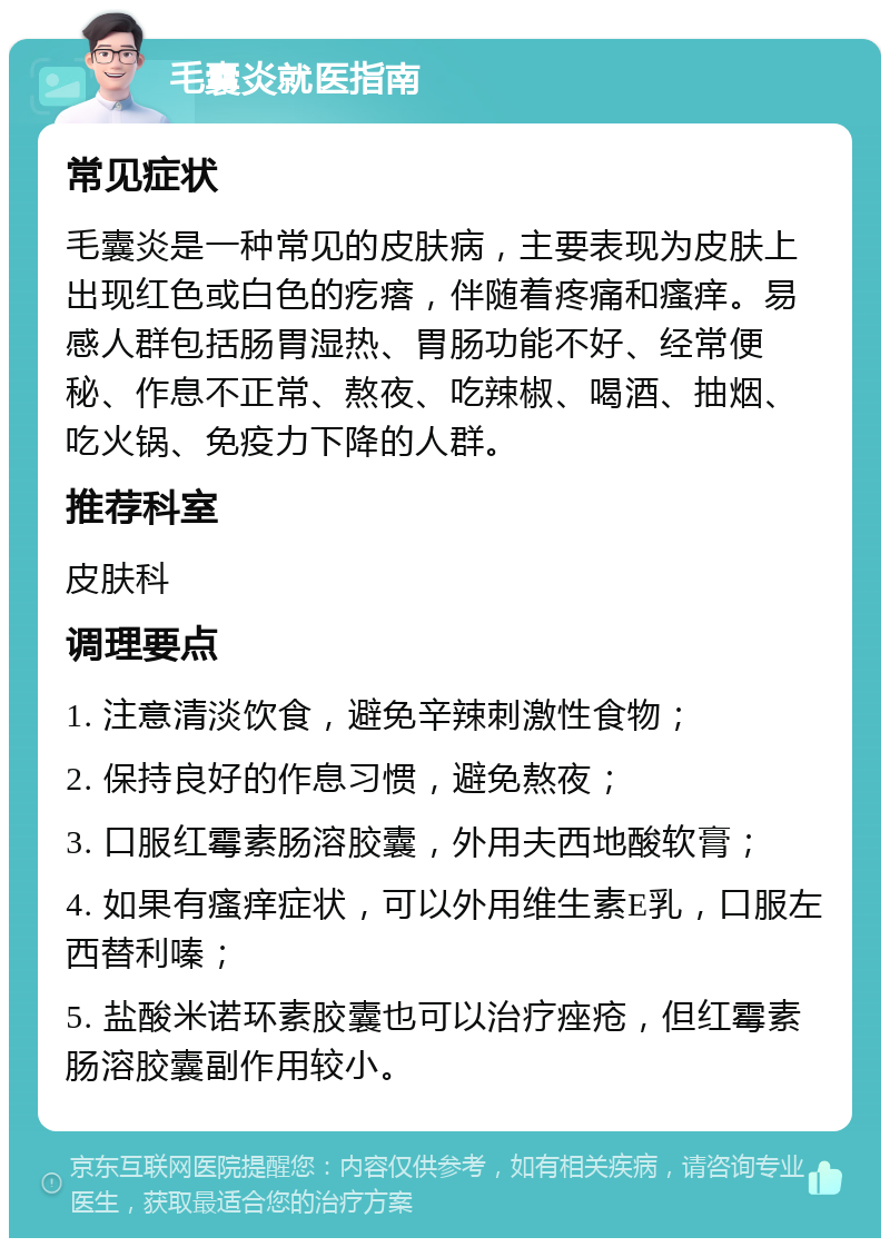 毛囊炎就医指南 常见症状 毛囊炎是一种常见的皮肤病，主要表现为皮肤上出现红色或白色的疙瘩，伴随着疼痛和瘙痒。易感人群包括肠胃湿热、胃肠功能不好、经常便秘、作息不正常、熬夜、吃辣椒、喝酒、抽烟、吃火锅、免疫力下降的人群。 推荐科室 皮肤科 调理要点 1. 注意清淡饮食，避免辛辣刺激性食物； 2. 保持良好的作息习惯，避免熬夜； 3. 口服红霉素肠溶胶囊，外用夫西地酸软膏； 4. 如果有瘙痒症状，可以外用维生素E乳，口服左西替利嗪； 5. 盐酸米诺环素胶囊也可以治疗痤疮，但红霉素肠溶胶囊副作用较小。