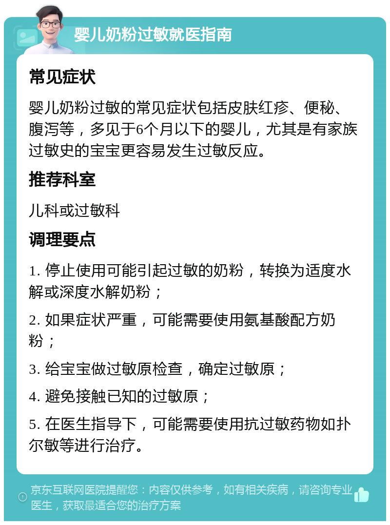 婴儿奶粉过敏就医指南 常见症状 婴儿奶粉过敏的常见症状包括皮肤红疹、便秘、腹泻等，多见于6个月以下的婴儿，尤其是有家族过敏史的宝宝更容易发生过敏反应。 推荐科室 儿科或过敏科 调理要点 1. 停止使用可能引起过敏的奶粉，转换为适度水解或深度水解奶粉； 2. 如果症状严重，可能需要使用氨基酸配方奶粉； 3. 给宝宝做过敏原检查，确定过敏原； 4. 避免接触已知的过敏原； 5. 在医生指导下，可能需要使用抗过敏药物如扑尔敏等进行治疗。