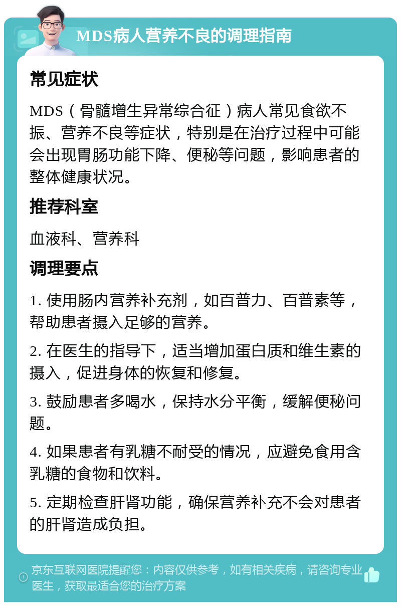 MDS病人营养不良的调理指南 常见症状 MDS（骨髓增生异常综合征）病人常见食欲不振、营养不良等症状，特别是在治疗过程中可能会出现胃肠功能下降、便秘等问题，影响患者的整体健康状况。 推荐科室 血液科、营养科 调理要点 1. 使用肠内营养补充剂，如百普力、百普素等，帮助患者摄入足够的营养。 2. 在医生的指导下，适当增加蛋白质和维生素的摄入，促进身体的恢复和修复。 3. 鼓励患者多喝水，保持水分平衡，缓解便秘问题。 4. 如果患者有乳糖不耐受的情况，应避免食用含乳糖的食物和饮料。 5. 定期检查肝肾功能，确保营养补充不会对患者的肝肾造成负担。