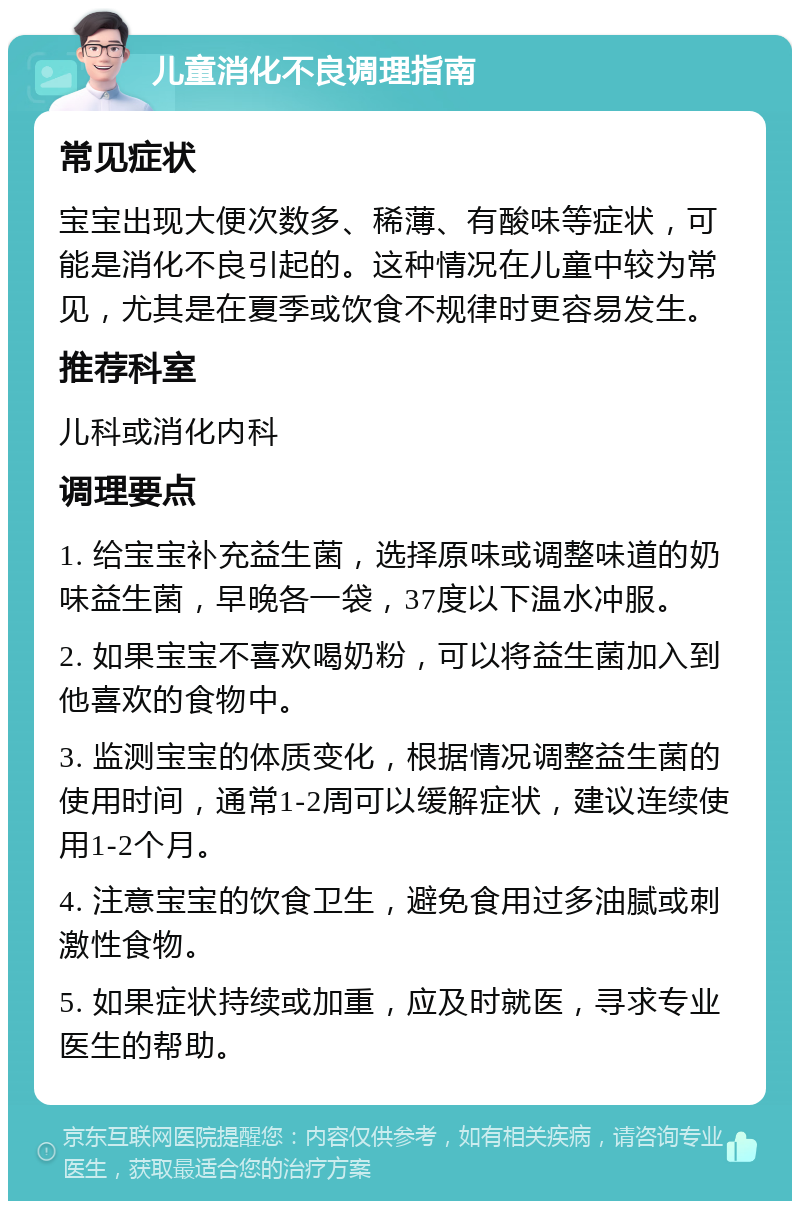 儿童消化不良调理指南 常见症状 宝宝出现大便次数多、稀薄、有酸味等症状，可能是消化不良引起的。这种情况在儿童中较为常见，尤其是在夏季或饮食不规律时更容易发生。 推荐科室 儿科或消化内科 调理要点 1. 给宝宝补充益生菌，选择原味或调整味道的奶味益生菌，早晚各一袋，37度以下温水冲服。 2. 如果宝宝不喜欢喝奶粉，可以将益生菌加入到他喜欢的食物中。 3. 监测宝宝的体质变化，根据情况调整益生菌的使用时间，通常1-2周可以缓解症状，建议连续使用1-2个月。 4. 注意宝宝的饮食卫生，避免食用过多油腻或刺激性食物。 5. 如果症状持续或加重，应及时就医，寻求专业医生的帮助。