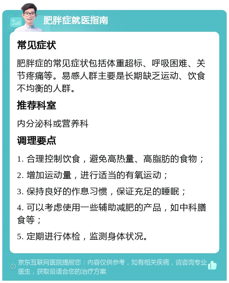 肥胖症就医指南 常见症状 肥胖症的常见症状包括体重超标、呼吸困难、关节疼痛等。易感人群主要是长期缺乏运动、饮食不均衡的人群。 推荐科室 内分泌科或营养科 调理要点 1. 合理控制饮食，避免高热量、高脂肪的食物； 2. 增加运动量，进行适当的有氧运动； 3. 保持良好的作息习惯，保证充足的睡眠； 4. 可以考虑使用一些辅助减肥的产品，如中科膳食等； 5. 定期进行体检，监测身体状况。