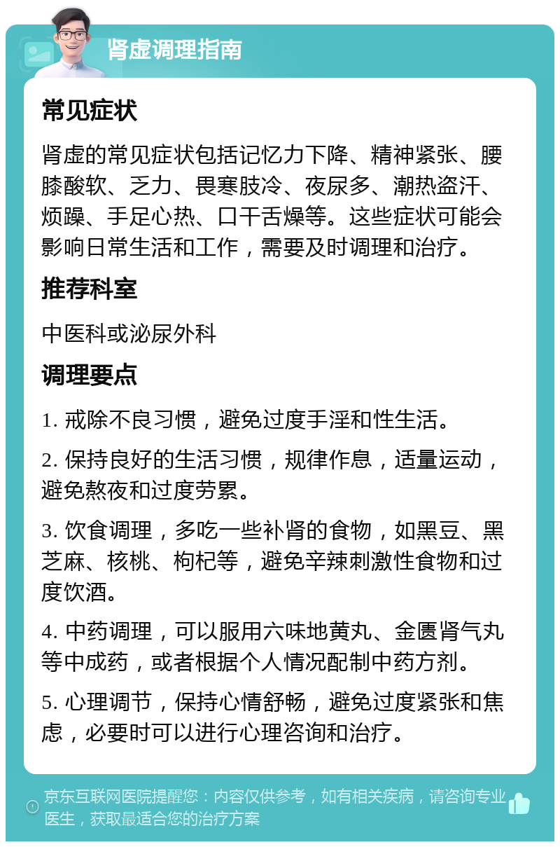 肾虚调理指南 常见症状 肾虚的常见症状包括记忆力下降、精神紧张、腰膝酸软、乏力、畏寒肢冷、夜尿多、潮热盗汗、烦躁、手足心热、口干舌燥等。这些症状可能会影响日常生活和工作，需要及时调理和治疗。 推荐科室 中医科或泌尿外科 调理要点 1. 戒除不良习惯，避免过度手淫和性生活。 2. 保持良好的生活习惯，规律作息，适量运动，避免熬夜和过度劳累。 3. 饮食调理，多吃一些补肾的食物，如黑豆、黑芝麻、核桃、枸杞等，避免辛辣刺激性食物和过度饮酒。 4. 中药调理，可以服用六味地黄丸、金匮肾气丸等中成药，或者根据个人情况配制中药方剂。 5. 心理调节，保持心情舒畅，避免过度紧张和焦虑，必要时可以进行心理咨询和治疗。