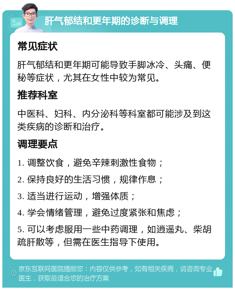 肝气郁结和更年期的诊断与调理 常见症状 肝气郁结和更年期可能导致手脚冰冷、头痛、便秘等症状，尤其在女性中较为常见。 推荐科室 中医科、妇科、内分泌科等科室都可能涉及到这类疾病的诊断和治疗。 调理要点 1. 调整饮食，避免辛辣刺激性食物； 2. 保持良好的生活习惯，规律作息； 3. 适当进行运动，增强体质； 4. 学会情绪管理，避免过度紧张和焦虑； 5. 可以考虑服用一些中药调理，如逍遥丸、柴胡疏肝散等，但需在医生指导下使用。