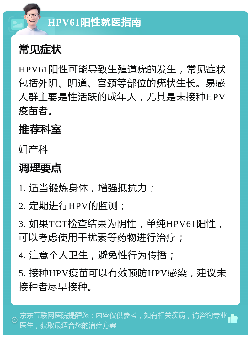 HPV61阳性就医指南 常见症状 HPV61阳性可能导致生殖道疣的发生，常见症状包括外阴、阴道、宫颈等部位的疣状生长。易感人群主要是性活跃的成年人，尤其是未接种HPV疫苗者。 推荐科室 妇产科 调理要点 1. 适当锻炼身体，增强抵抗力； 2. 定期进行HPV的监测； 3. 如果TCT检查结果为阴性，单纯HPV61阳性，可以考虑使用干扰素等药物进行治疗； 4. 注意个人卫生，避免性行为传播； 5. 接种HPV疫苗可以有效预防HPV感染，建议未接种者尽早接种。