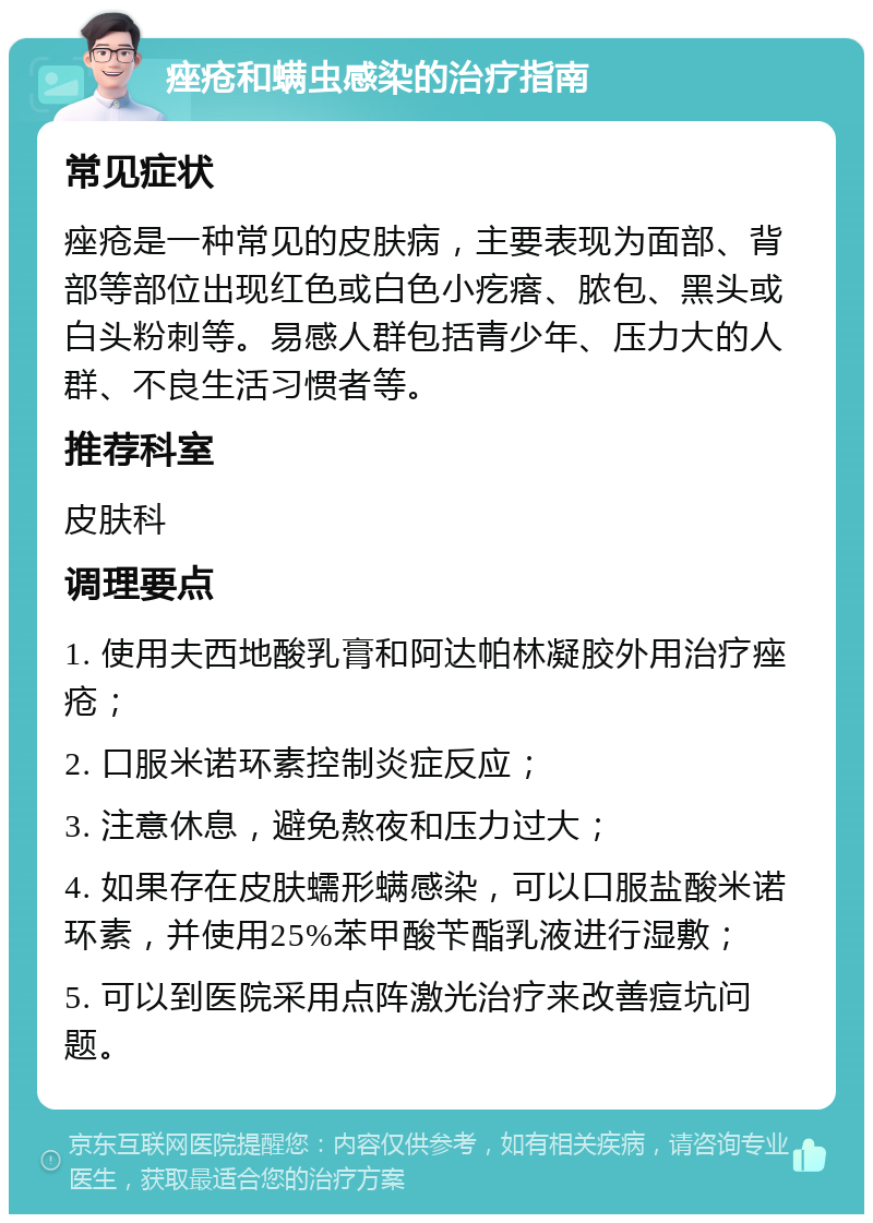 痤疮和螨虫感染的治疗指南 常见症状 痤疮是一种常见的皮肤病，主要表现为面部、背部等部位出现红色或白色小疙瘩、脓包、黑头或白头粉刺等。易感人群包括青少年、压力大的人群、不良生活习惯者等。 推荐科室 皮肤科 调理要点 1. 使用夫西地酸乳膏和阿达帕林凝胶外用治疗痤疮； 2. 口服米诺环素控制炎症反应； 3. 注意休息，避免熬夜和压力过大； 4. 如果存在皮肤蠕形螨感染，可以口服盐酸米诺环素，并使用25%苯甲酸苄酯乳液进行湿敷； 5. 可以到医院采用点阵激光治疗来改善痘坑问题。