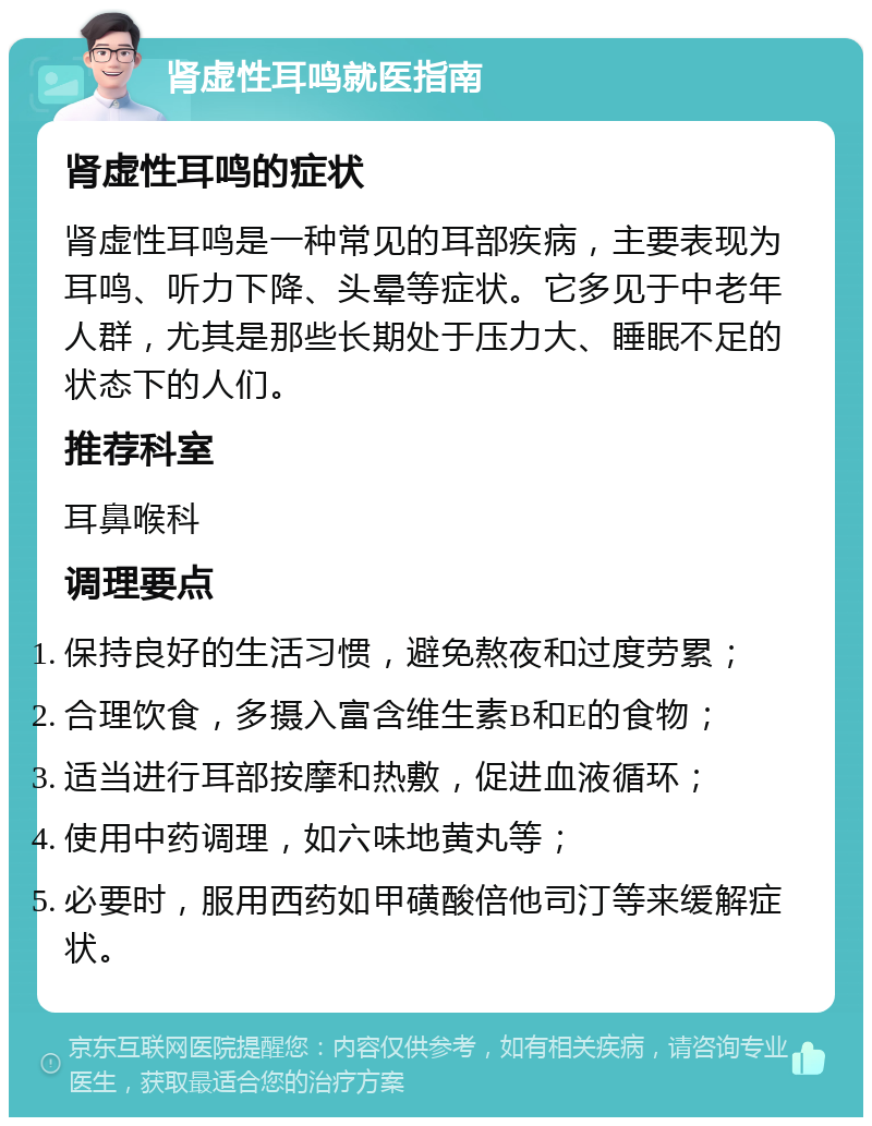 肾虚性耳鸣就医指南 肾虚性耳鸣的症状 肾虚性耳鸣是一种常见的耳部疾病，主要表现为耳鸣、听力下降、头晕等症状。它多见于中老年人群，尤其是那些长期处于压力大、睡眠不足的状态下的人们。 推荐科室 耳鼻喉科 调理要点 保持良好的生活习惯，避免熬夜和过度劳累； 合理饮食，多摄入富含维生素B和E的食物； 适当进行耳部按摩和热敷，促进血液循环； 使用中药调理，如六味地黄丸等； 必要时，服用西药如甲磺酸倍他司汀等来缓解症状。