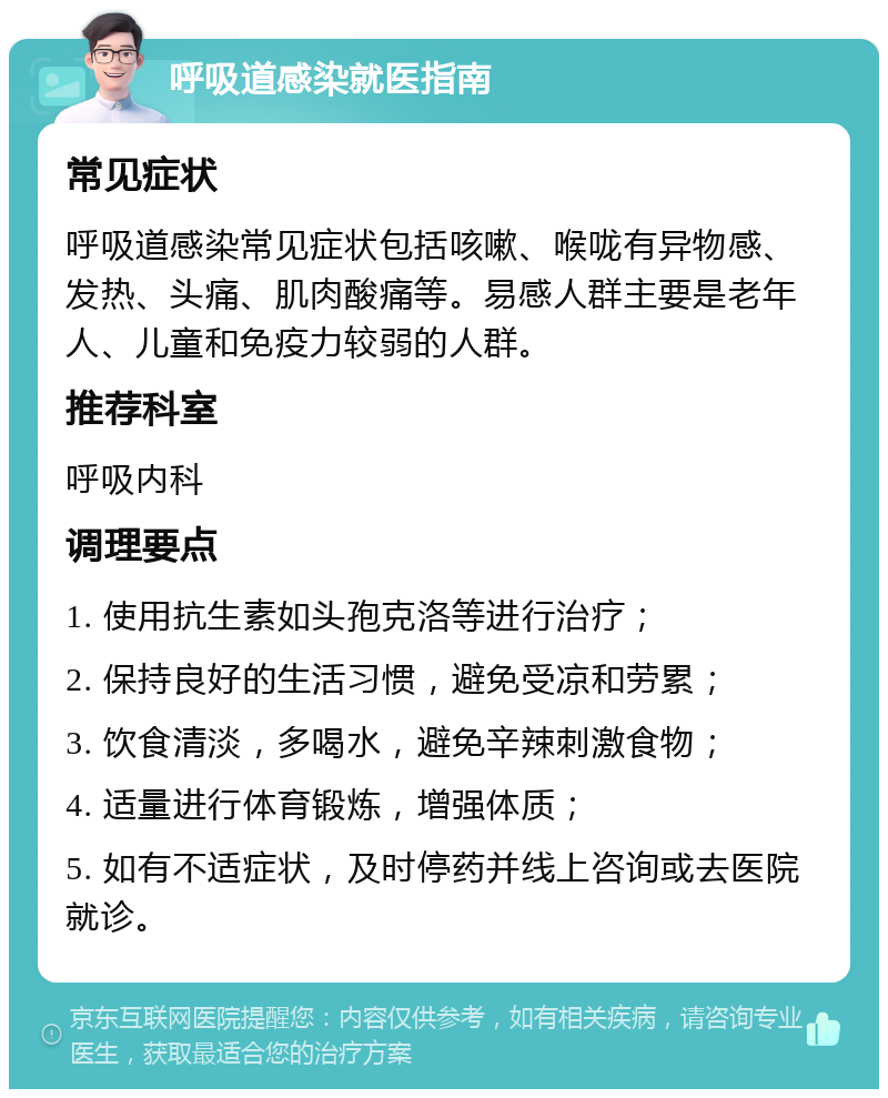 呼吸道感染就医指南 常见症状 呼吸道感染常见症状包括咳嗽、喉咙有异物感、发热、头痛、肌肉酸痛等。易感人群主要是老年人、儿童和免疫力较弱的人群。 推荐科室 呼吸内科 调理要点 1. 使用抗生素如头孢克洛等进行治疗； 2. 保持良好的生活习惯，避免受凉和劳累； 3. 饮食清淡，多喝水，避免辛辣刺激食物； 4. 适量进行体育锻炼，增强体质； 5. 如有不适症状，及时停药并线上咨询或去医院就诊。