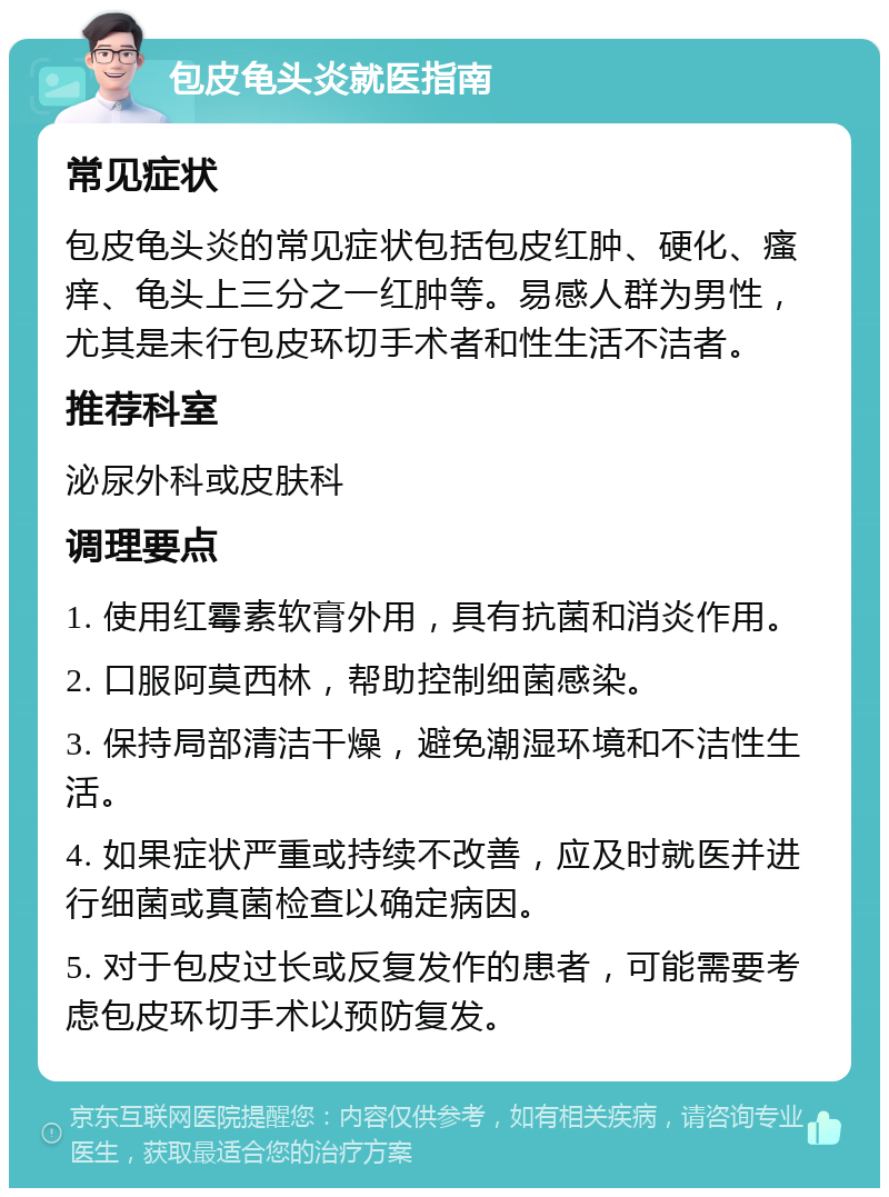 包皮龟头炎就医指南 常见症状 包皮龟头炎的常见症状包括包皮红肿、硬化、瘙痒、龟头上三分之一红肿等。易感人群为男性，尤其是未行包皮环切手术者和性生活不洁者。 推荐科室 泌尿外科或皮肤科 调理要点 1. 使用红霉素软膏外用，具有抗菌和消炎作用。 2. 口服阿莫西林，帮助控制细菌感染。 3. 保持局部清洁干燥，避免潮湿环境和不洁性生活。 4. 如果症状严重或持续不改善，应及时就医并进行细菌或真菌检查以确定病因。 5. 对于包皮过长或反复发作的患者，可能需要考虑包皮环切手术以预防复发。