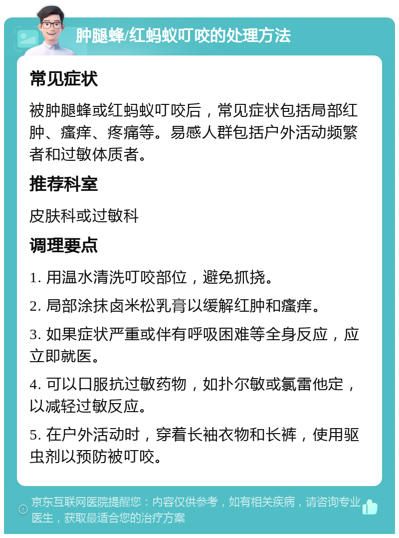 肿腿蜂/红蚂蚁叮咬的处理方法 常见症状 被肿腿蜂或红蚂蚁叮咬后，常见症状包括局部红肿、瘙痒、疼痛等。易感人群包括户外活动频繁者和过敏体质者。 推荐科室 皮肤科或过敏科 调理要点 1. 用温水清洗叮咬部位，避免抓挠。 2. 局部涂抹卤米松乳膏以缓解红肿和瘙痒。 3. 如果症状严重或伴有呼吸困难等全身反应，应立即就医。 4. 可以口服抗过敏药物，如扑尔敏或氯雷他定，以减轻过敏反应。 5. 在户外活动时，穿着长袖衣物和长裤，使用驱虫剂以预防被叮咬。