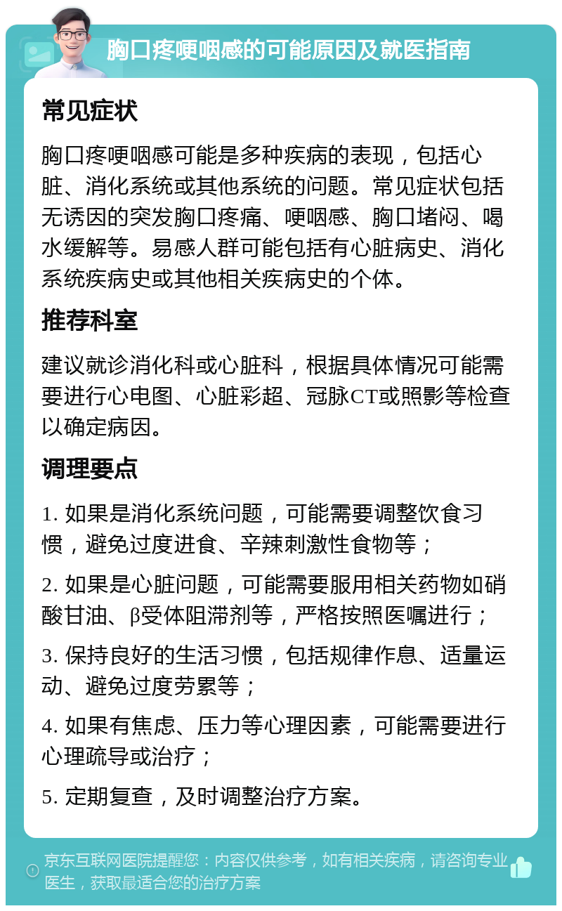 胸口疼哽咽感的可能原因及就医指南 常见症状 胸口疼哽咽感可能是多种疾病的表现，包括心脏、消化系统或其他系统的问题。常见症状包括无诱因的突发胸口疼痛、哽咽感、胸口堵闷、喝水缓解等。易感人群可能包括有心脏病史、消化系统疾病史或其他相关疾病史的个体。 推荐科室 建议就诊消化科或心脏科，根据具体情况可能需要进行心电图、心脏彩超、冠脉CT或照影等检查以确定病因。 调理要点 1. 如果是消化系统问题，可能需要调整饮食习惯，避免过度进食、辛辣刺激性食物等； 2. 如果是心脏问题，可能需要服用相关药物如硝酸甘油、β受体阻滞剂等，严格按照医嘱进行； 3. 保持良好的生活习惯，包括规律作息、适量运动、避免过度劳累等； 4. 如果有焦虑、压力等心理因素，可能需要进行心理疏导或治疗； 5. 定期复查，及时调整治疗方案。