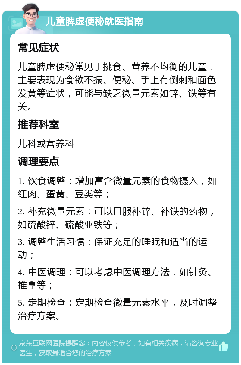 儿童脾虚便秘就医指南 常见症状 儿童脾虚便秘常见于挑食、营养不均衡的儿童，主要表现为食欲不振、便秘、手上有倒刺和面色发黄等症状，可能与缺乏微量元素如锌、铁等有关。 推荐科室 儿科或营养科 调理要点 1. 饮食调整：增加富含微量元素的食物摄入，如红肉、蛋黄、豆类等； 2. 补充微量元素：可以口服补锌、补铁的药物，如硫酸锌、硫酸亚铁等； 3. 调整生活习惯：保证充足的睡眠和适当的运动； 4. 中医调理：可以考虑中医调理方法，如针灸、推拿等； 5. 定期检查：定期检查微量元素水平，及时调整治疗方案。