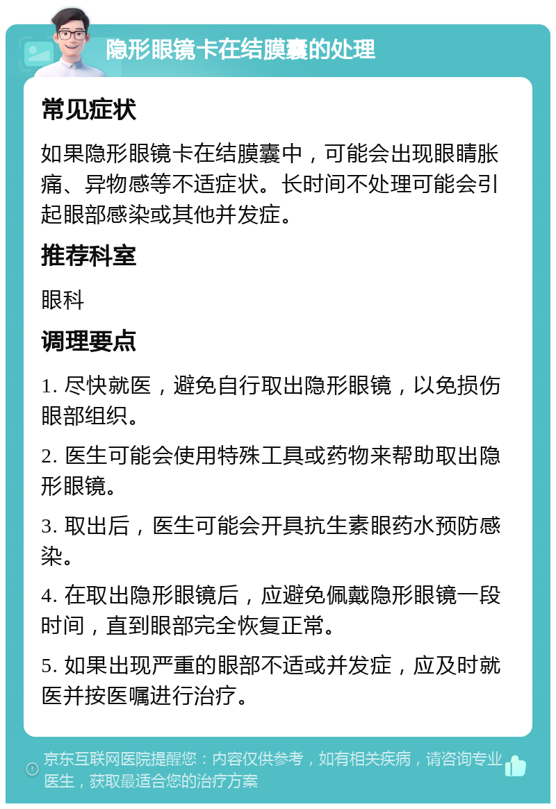 隐形眼镜卡在结膜囊的处理 常见症状 如果隐形眼镜卡在结膜囊中，可能会出现眼睛胀痛、异物感等不适症状。长时间不处理可能会引起眼部感染或其他并发症。 推荐科室 眼科 调理要点 1. 尽快就医，避免自行取出隐形眼镜，以免损伤眼部组织。 2. 医生可能会使用特殊工具或药物来帮助取出隐形眼镜。 3. 取出后，医生可能会开具抗生素眼药水预防感染。 4. 在取出隐形眼镜后，应避免佩戴隐形眼镜一段时间，直到眼部完全恢复正常。 5. 如果出现严重的眼部不适或并发症，应及时就医并按医嘱进行治疗。