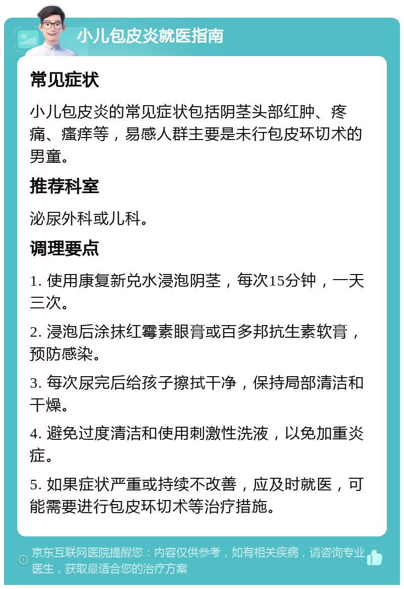 小儿包皮炎就医指南 常见症状 小儿包皮炎的常见症状包括阴茎头部红肿、疼痛、瘙痒等，易感人群主要是未行包皮环切术的男童。 推荐科室 泌尿外科或儿科。 调理要点 1. 使用康复新兑水浸泡阴茎，每次15分钟，一天三次。 2. 浸泡后涂抹红霉素眼膏或百多邦抗生素软膏，预防感染。 3. 每次尿完后给孩子擦拭干净，保持局部清洁和干燥。 4. 避免过度清洁和使用刺激性洗液，以免加重炎症。 5. 如果症状严重或持续不改善，应及时就医，可能需要进行包皮环切术等治疗措施。