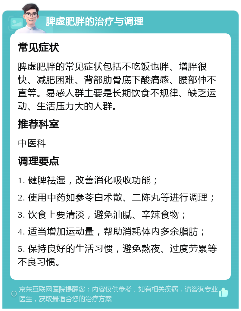 脾虚肥胖的治疗与调理 常见症状 脾虚肥胖的常见症状包括不吃饭也胖、增胖很快、减肥困难、背部肋骨底下酸痛感、腰部伸不直等。易感人群主要是长期饮食不规律、缺乏运动、生活压力大的人群。 推荐科室 中医科 调理要点 1. 健脾祛湿，改善消化吸收功能； 2. 使用中药如参苓白术散、二陈丸等进行调理； 3. 饮食上要清淡，避免油腻、辛辣食物； 4. 适当增加运动量，帮助消耗体内多余脂肪； 5. 保持良好的生活习惯，避免熬夜、过度劳累等不良习惯。