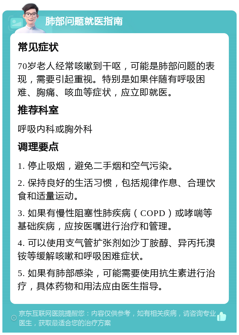 肺部问题就医指南 常见症状 70岁老人经常咳嗽到干呕，可能是肺部问题的表现，需要引起重视。特别是如果伴随有呼吸困难、胸痛、咳血等症状，应立即就医。 推荐科室 呼吸内科或胸外科 调理要点 1. 停止吸烟，避免二手烟和空气污染。 2. 保持良好的生活习惯，包括规律作息、合理饮食和适量运动。 3. 如果有慢性阻塞性肺疾病（COPD）或哮喘等基础疾病，应按医嘱进行治疗和管理。 4. 可以使用支气管扩张剂如沙丁胺醇、异丙托溴铵等缓解咳嗽和呼吸困难症状。 5. 如果有肺部感染，可能需要使用抗生素进行治疗，具体药物和用法应由医生指导。