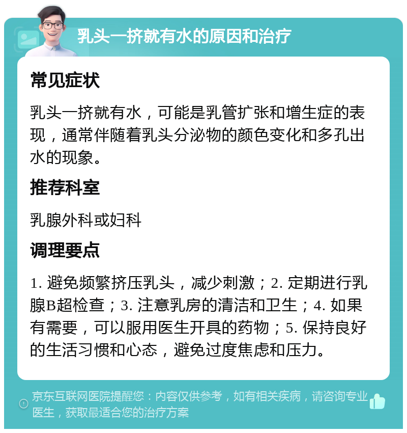 乳头一挤就有水的原因和治疗 常见症状 乳头一挤就有水，可能是乳管扩张和增生症的表现，通常伴随着乳头分泌物的颜色变化和多孔出水的现象。 推荐科室 乳腺外科或妇科 调理要点 1. 避免频繁挤压乳头，减少刺激；2. 定期进行乳腺B超检查；3. 注意乳房的清洁和卫生；4. 如果有需要，可以服用医生开具的药物；5. 保持良好的生活习惯和心态，避免过度焦虑和压力。