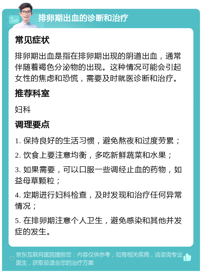 排卵期出血的诊断和治疗 常见症状 排卵期出血是指在排卵期出现的阴道出血，通常伴随着褐色分泌物的出现。这种情况可能会引起女性的焦虑和恐慌，需要及时就医诊断和治疗。 推荐科室 妇科 调理要点 1. 保持良好的生活习惯，避免熬夜和过度劳累； 2. 饮食上要注意均衡，多吃新鲜蔬菜和水果； 3. 如果需要，可以口服一些调经止血的药物，如益母草颗粒； 4. 定期进行妇科检查，及时发现和治疗任何异常情况； 5. 在排卵期注意个人卫生，避免感染和其他并发症的发生。