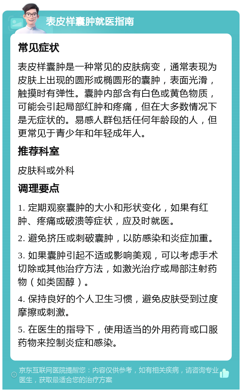 表皮样囊肿就医指南 常见症状 表皮样囊肿是一种常见的皮肤病变，通常表现为皮肤上出现的圆形或椭圆形的囊肿，表面光滑，触摸时有弹性。囊肿内部含有白色或黄色物质，可能会引起局部红肿和疼痛，但在大多数情况下是无症状的。易感人群包括任何年龄段的人，但更常见于青少年和年轻成年人。 推荐科室 皮肤科或外科 调理要点 1. 定期观察囊肿的大小和形状变化，如果有红肿、疼痛或破溃等症状，应及时就医。 2. 避免挤压或刺破囊肿，以防感染和炎症加重。 3. 如果囊肿引起不适或影响美观，可以考虑手术切除或其他治疗方法，如激光治疗或局部注射药物（如类固醇）。 4. 保持良好的个人卫生习惯，避免皮肤受到过度摩擦或刺激。 5. 在医生的指导下，使用适当的外用药膏或口服药物来控制炎症和感染。