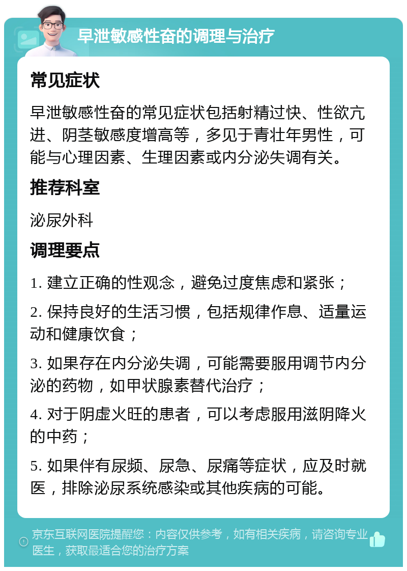 早泄敏感性奋的调理与治疗 常见症状 早泄敏感性奋的常见症状包括射精过快、性欲亢进、阴茎敏感度增高等，多见于青壮年男性，可能与心理因素、生理因素或内分泌失调有关。 推荐科室 泌尿外科 调理要点 1. 建立正确的性观念，避免过度焦虑和紧张； 2. 保持良好的生活习惯，包括规律作息、适量运动和健康饮食； 3. 如果存在内分泌失调，可能需要服用调节内分泌的药物，如甲状腺素替代治疗； 4. 对于阴虚火旺的患者，可以考虑服用滋阴降火的中药； 5. 如果伴有尿频、尿急、尿痛等症状，应及时就医，排除泌尿系统感染或其他疾病的可能。