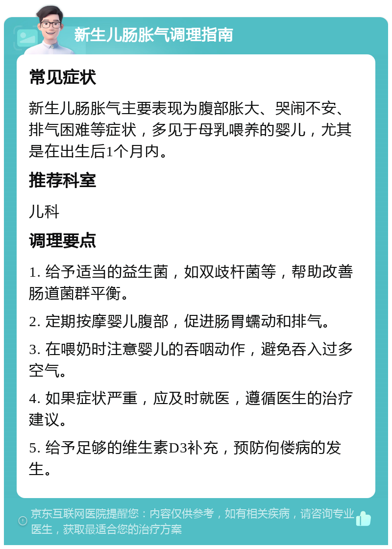 新生儿肠胀气调理指南 常见症状 新生儿肠胀气主要表现为腹部胀大、哭闹不安、排气困难等症状，多见于母乳喂养的婴儿，尤其是在出生后1个月内。 推荐科室 儿科 调理要点 1. 给予适当的益生菌，如双歧杆菌等，帮助改善肠道菌群平衡。 2. 定期按摩婴儿腹部，促进肠胃蠕动和排气。 3. 在喂奶时注意婴儿的吞咽动作，避免吞入过多空气。 4. 如果症状严重，应及时就医，遵循医生的治疗建议。 5. 给予足够的维生素D3补充，预防佝偻病的发生。