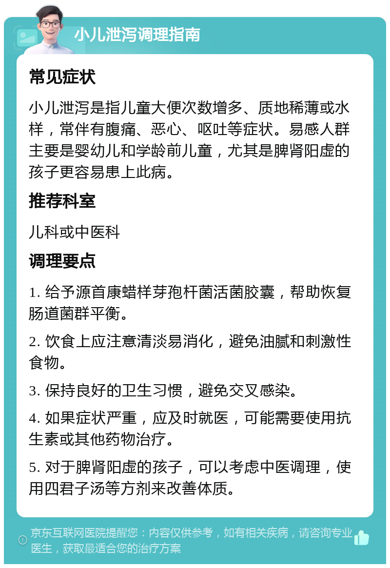 小儿泄泻调理指南 常见症状 小儿泄泻是指儿童大便次数增多、质地稀薄或水样，常伴有腹痛、恶心、呕吐等症状。易感人群主要是婴幼儿和学龄前儿童，尤其是脾肾阳虚的孩子更容易患上此病。 推荐科室 儿科或中医科 调理要点 1. 给予源首康蜡样芽孢杆菌活菌胶囊，帮助恢复肠道菌群平衡。 2. 饮食上应注意清淡易消化，避免油腻和刺激性食物。 3. 保持良好的卫生习惯，避免交叉感染。 4. 如果症状严重，应及时就医，可能需要使用抗生素或其他药物治疗。 5. 对于脾肾阳虚的孩子，可以考虑中医调理，使用四君子汤等方剂来改善体质。