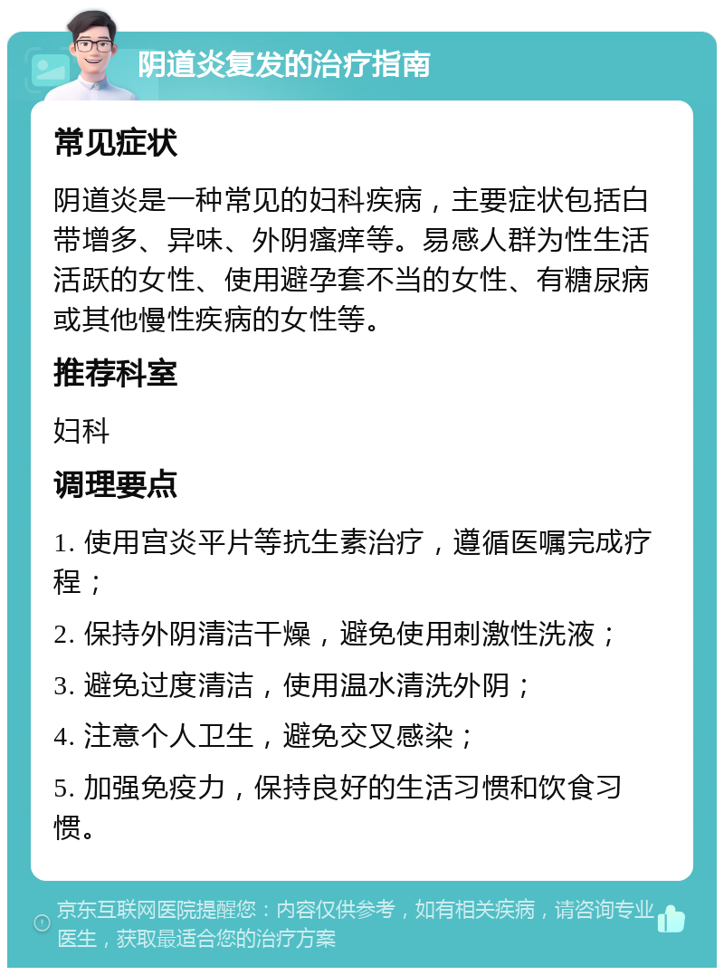 阴道炎复发的治疗指南 常见症状 阴道炎是一种常见的妇科疾病，主要症状包括白带增多、异味、外阴瘙痒等。易感人群为性生活活跃的女性、使用避孕套不当的女性、有糖尿病或其他慢性疾病的女性等。 推荐科室 妇科 调理要点 1. 使用宫炎平片等抗生素治疗，遵循医嘱完成疗程； 2. 保持外阴清洁干燥，避免使用刺激性洗液； 3. 避免过度清洁，使用温水清洗外阴； 4. 注意个人卫生，避免交叉感染； 5. 加强免疫力，保持良好的生活习惯和饮食习惯。