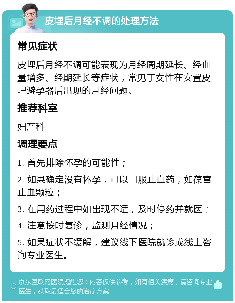 皮埋后月经不调的处理方法 常见症状 皮埋后月经不调可能表现为月经周期延长、经血量增多、经期延长等症状，常见于女性在安置皮埋避孕器后出现的月经问题。 推荐科室 妇产科 调理要点 1. 首先排除怀孕的可能性； 2. 如果确定没有怀孕，可以口服止血药，如葆宫止血颗粒； 3. 在用药过程中如出现不适，及时停药并就医； 4. 注意按时复诊，监测月经情况； 5. 如果症状不缓解，建议线下医院就诊或线上咨询专业医生。