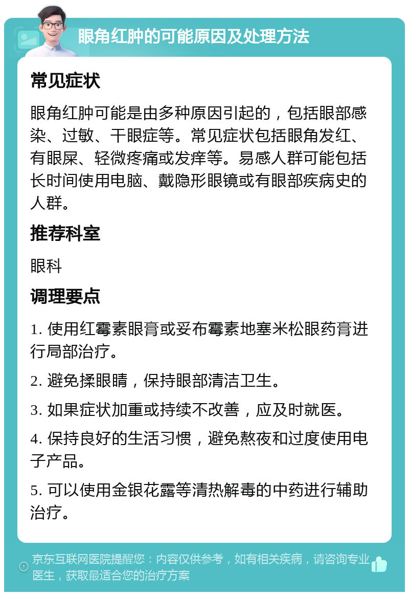 眼角红肿的可能原因及处理方法 常见症状 眼角红肿可能是由多种原因引起的，包括眼部感染、过敏、干眼症等。常见症状包括眼角发红、有眼屎、轻微疼痛或发痒等。易感人群可能包括长时间使用电脑、戴隐形眼镜或有眼部疾病史的人群。 推荐科室 眼科 调理要点 1. 使用红霉素眼膏或妥布霉素地塞米松眼药膏进行局部治疗。 2. 避免揉眼睛，保持眼部清洁卫生。 3. 如果症状加重或持续不改善，应及时就医。 4. 保持良好的生活习惯，避免熬夜和过度使用电子产品。 5. 可以使用金银花露等清热解毒的中药进行辅助治疗。