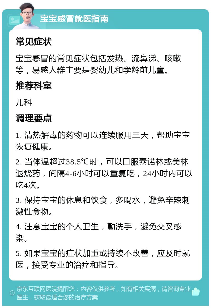 宝宝感冒就医指南 常见症状 宝宝感冒的常见症状包括发热、流鼻涕、咳嗽等，易感人群主要是婴幼儿和学龄前儿童。 推荐科室 儿科 调理要点 1. 清热解毒的药物可以连续服用三天，帮助宝宝恢复健康。 2. 当体温超过38.5℃时，可以口服泰诺林或美林退烧药，间隔4-6小时可以重复吃，24小时内可以吃4次。 3. 保持宝宝的休息和饮食，多喝水，避免辛辣刺激性食物。 4. 注意宝宝的个人卫生，勤洗手，避免交叉感染。 5. 如果宝宝的症状加重或持续不改善，应及时就医，接受专业的治疗和指导。