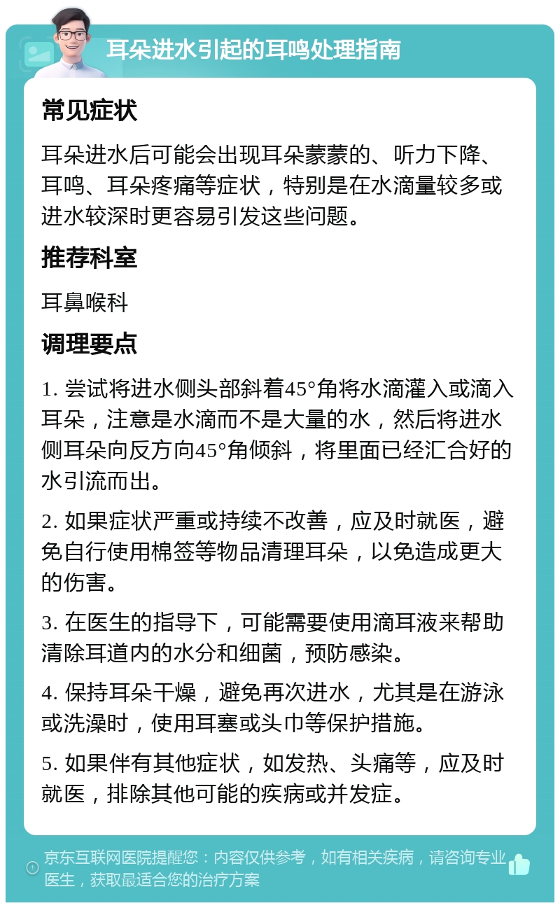 耳朵进水引起的耳鸣处理指南 常见症状 耳朵进水后可能会出现耳朵蒙蒙的、听力下降、耳鸣、耳朵疼痛等症状，特别是在水滴量较多或进水较深时更容易引发这些问题。 推荐科室 耳鼻喉科 调理要点 1. 尝试将进水侧头部斜着45°角将水滴灌入或滴入耳朵，注意是水滴而不是大量的水，然后将进水侧耳朵向反方向45°角倾斜，将里面已经汇合好的水引流而出。 2. 如果症状严重或持续不改善，应及时就医，避免自行使用棉签等物品清理耳朵，以免造成更大的伤害。 3. 在医生的指导下，可能需要使用滴耳液来帮助清除耳道内的水分和细菌，预防感染。 4. 保持耳朵干燥，避免再次进水，尤其是在游泳或洗澡时，使用耳塞或头巾等保护措施。 5. 如果伴有其他症状，如发热、头痛等，应及时就医，排除其他可能的疾病或并发症。