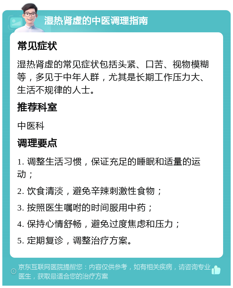 湿热肾虚的中医调理指南 常见症状 湿热肾虚的常见症状包括头紧、口苦、视物模糊等，多见于中年人群，尤其是长期工作压力大、生活不规律的人士。 推荐科室 中医科 调理要点 1. 调整生活习惯，保证充足的睡眠和适量的运动； 2. 饮食清淡，避免辛辣刺激性食物； 3. 按照医生嘱咐的时间服用中药； 4. 保持心情舒畅，避免过度焦虑和压力； 5. 定期复诊，调整治疗方案。