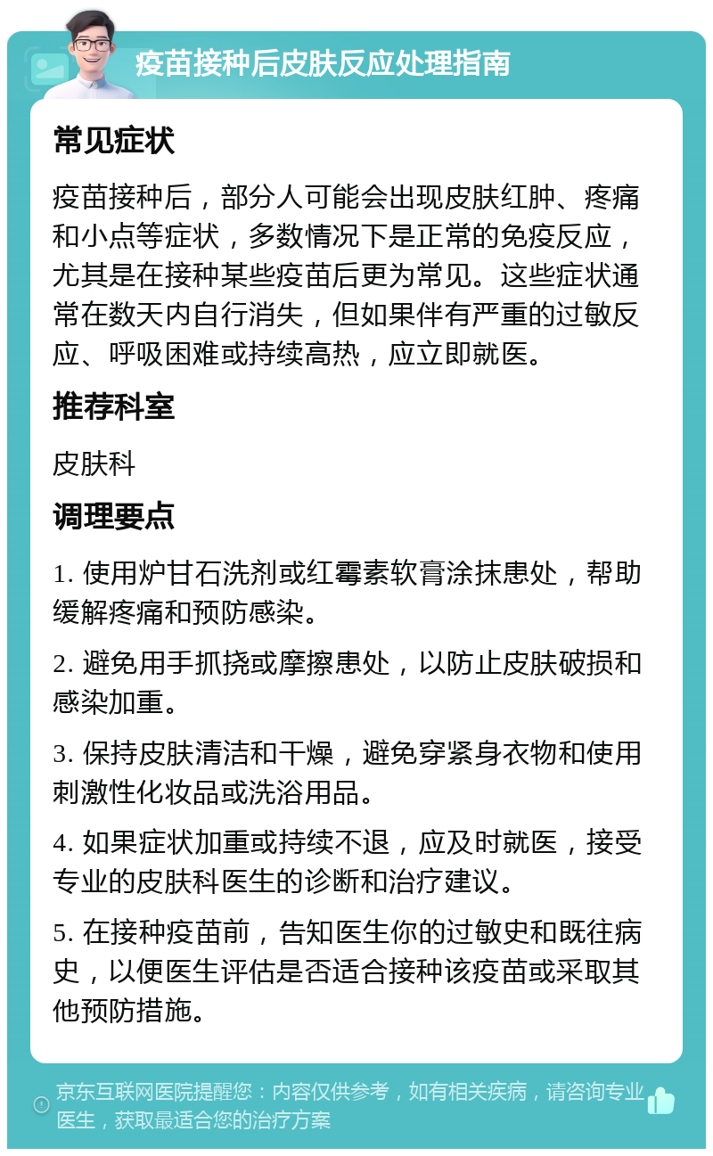 疫苗接种后皮肤反应处理指南 常见症状 疫苗接种后，部分人可能会出现皮肤红肿、疼痛和小点等症状，多数情况下是正常的免疫反应，尤其是在接种某些疫苗后更为常见。这些症状通常在数天内自行消失，但如果伴有严重的过敏反应、呼吸困难或持续高热，应立即就医。 推荐科室 皮肤科 调理要点 1. 使用炉甘石洗剂或红霉素软膏涂抹患处，帮助缓解疼痛和预防感染。 2. 避免用手抓挠或摩擦患处，以防止皮肤破损和感染加重。 3. 保持皮肤清洁和干燥，避免穿紧身衣物和使用刺激性化妆品或洗浴用品。 4. 如果症状加重或持续不退，应及时就医，接受专业的皮肤科医生的诊断和治疗建议。 5. 在接种疫苗前，告知医生你的过敏史和既往病史，以便医生评估是否适合接种该疫苗或采取其他预防措施。