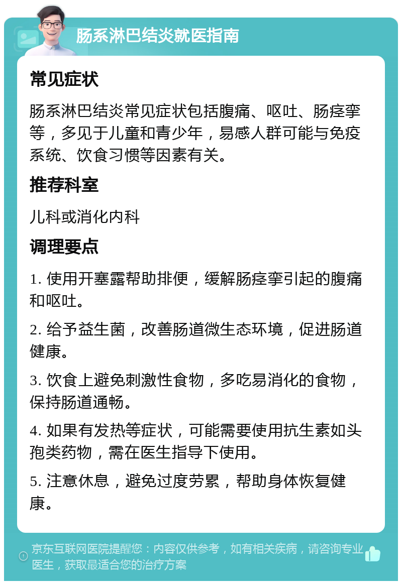 肠系淋巴结炎就医指南 常见症状 肠系淋巴结炎常见症状包括腹痛、呕吐、肠痉挛等，多见于儿童和青少年，易感人群可能与免疫系统、饮食习惯等因素有关。 推荐科室 儿科或消化内科 调理要点 1. 使用开塞露帮助排便，缓解肠痉挛引起的腹痛和呕吐。 2. 给予益生菌，改善肠道微生态环境，促进肠道健康。 3. 饮食上避免刺激性食物，多吃易消化的食物，保持肠道通畅。 4. 如果有发热等症状，可能需要使用抗生素如头孢类药物，需在医生指导下使用。 5. 注意休息，避免过度劳累，帮助身体恢复健康。