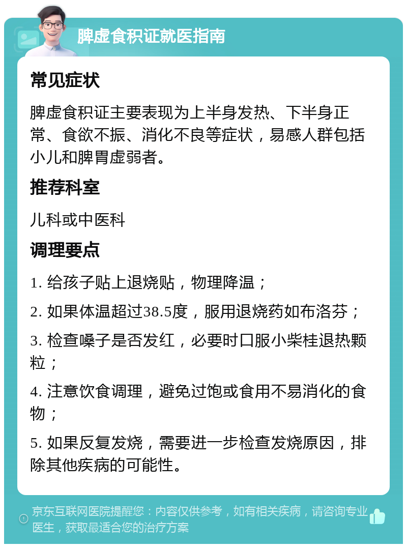 脾虚食积证就医指南 常见症状 脾虚食积证主要表现为上半身发热、下半身正常、食欲不振、消化不良等症状，易感人群包括小儿和脾胃虚弱者。 推荐科室 儿科或中医科 调理要点 1. 给孩子贴上退烧贴，物理降温； 2. 如果体温超过38.5度，服用退烧药如布洛芬； 3. 检查嗓子是否发红，必要时口服小柴桂退热颗粒； 4. 注意饮食调理，避免过饱或食用不易消化的食物； 5. 如果反复发烧，需要进一步检查发烧原因，排除其他疾病的可能性。